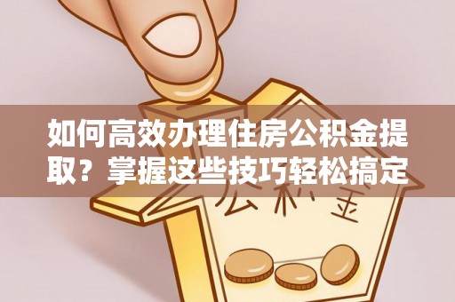 阿克陶如何高效办理住房公积金提取？掌握这些技巧轻松搞定