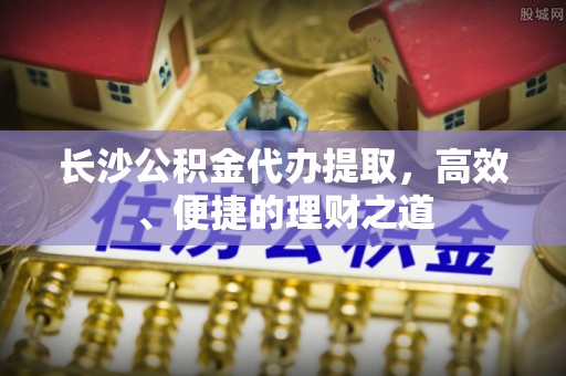 阿克陶长沙公积金代办提取，高效、便捷的理财之道