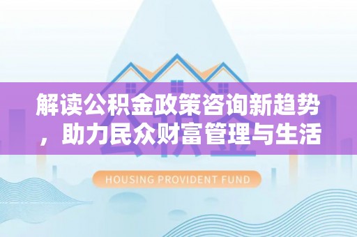 阿克陶解读公积金政策咨询新趋势，助力民众财富管理与生活规划