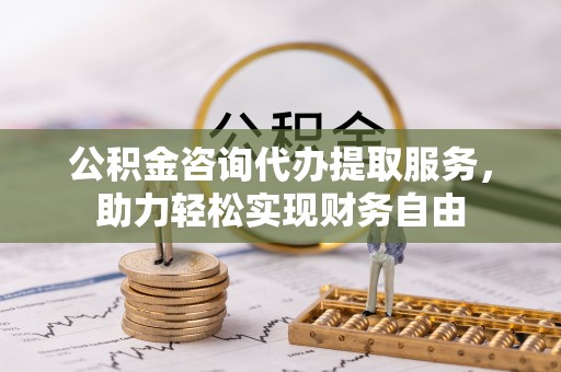 阿克陶公积金咨询代办提取服务，助力轻松实现财务自由