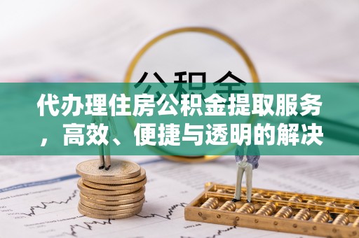 阿克陶代办理住房公积金提取服务，高效、便捷与透明的解决方案