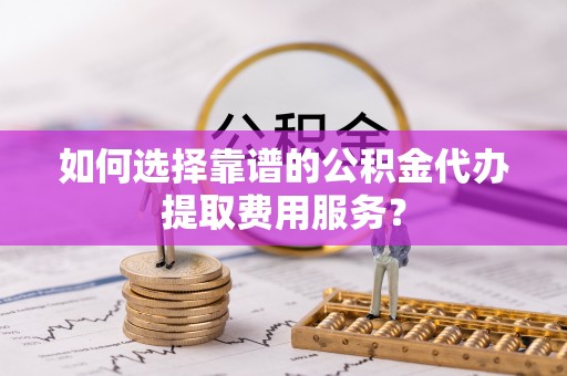阿克陶如何选择靠谱的公积金代办提取费用服务？