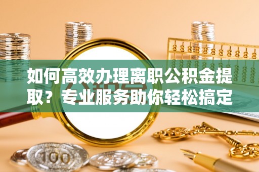 阿克陶如何高效办理离职公积金提取？专业服务助你轻松搞定