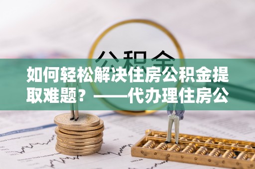阿克陶如何轻松解决住房公积金提取难题？——代办理住房公积金提取服务解析