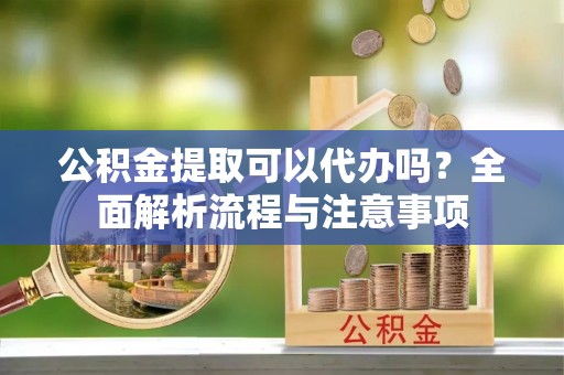 阿克陶公积金提取可以代办吗？全面解析流程与注意事项