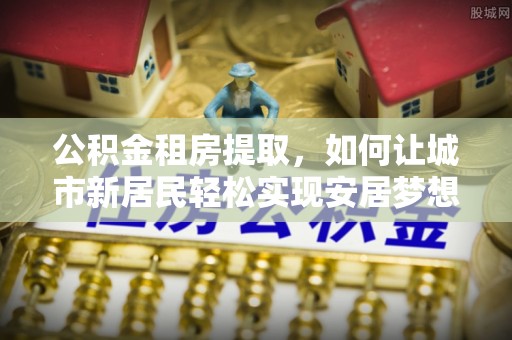 阿克陶公积金租房提取，如何让城市新居民轻松实现安居梦想