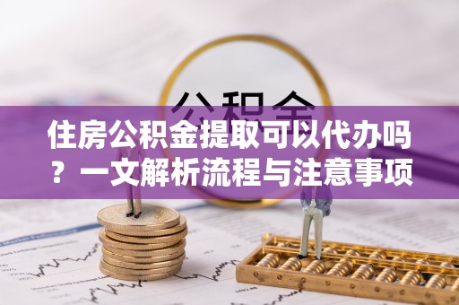 阿克陶住房公积金提取可以代办吗？一文解析流程与注意事项