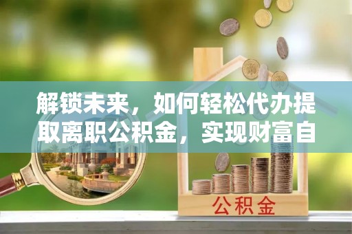 阿克陶解锁未来，如何轻松代办提取离职公积金，实现财富自由的第一步
