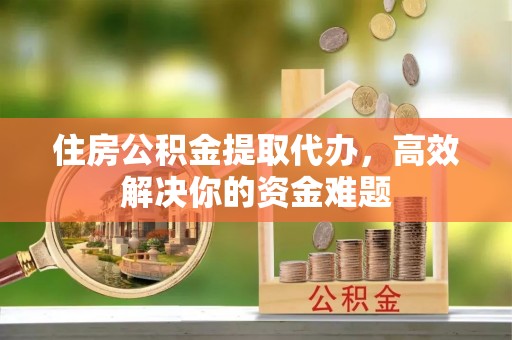 阿克陶住房公积金提取代办，高效解决你的资金难题