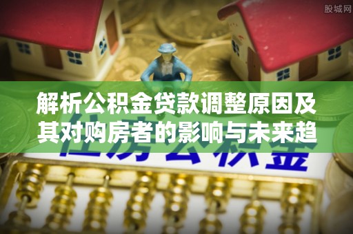 阿克陶解析公积金贷款调整原因及其对购房者的影响与未来趋势