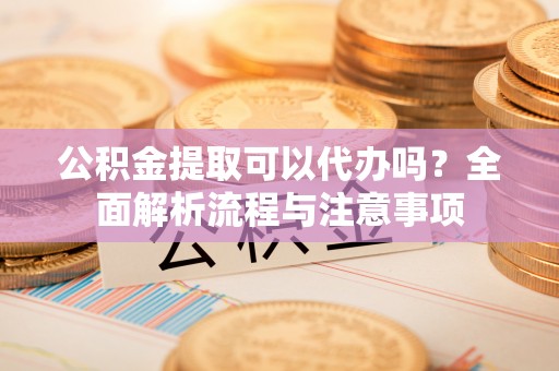 阿克陶公积金提取可以代办吗？全面解析流程与注意事项
