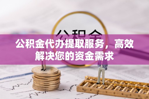 阿克陶公积金代办提取服务，高效解决您的资金需求