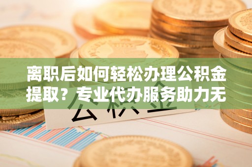 阿克陶离职后如何轻松办理公积金提取？专业代办服务助力无忧