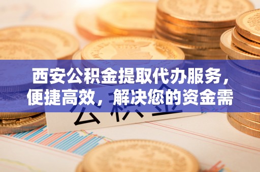 阿克陶西安公积金提取代办服务，便捷高效，解决您的资金需求