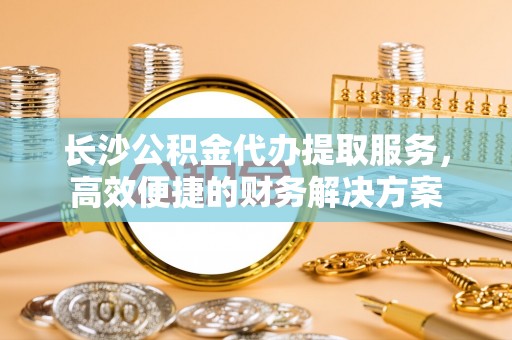 阿克陶长沙公积金代办提取服务，高效便捷的财务解决方案