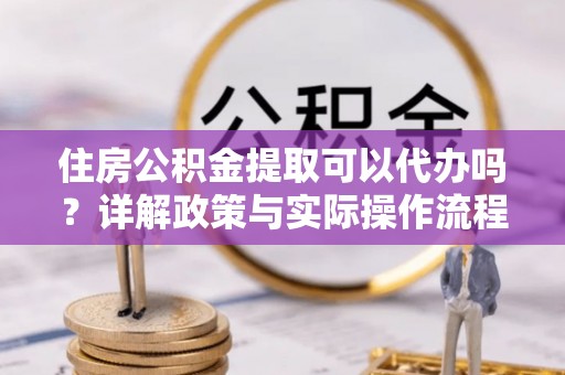 阿克陶住房公积金提取可以代办吗？详解政策与实际操作流程