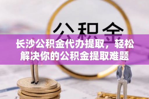 阿克陶长沙公积金代办提取，轻松解决你的公积金提取难题