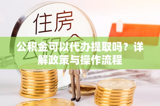 阿克陶公积金可以代办提取吗？详解政策与操作流程