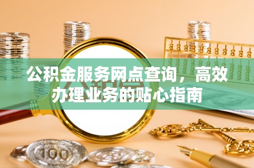 阿克陶公积金服务网点查询，高效办理业务的贴心指南