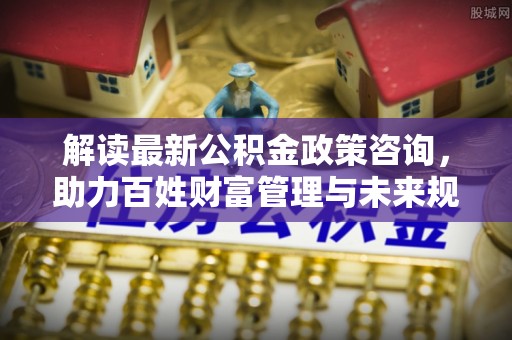 阿克陶解读最新公积金政策咨询，助力百姓财富管理与未来规划