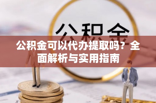 阿克陶公积金可以代办提取吗？全面解析与实用指南