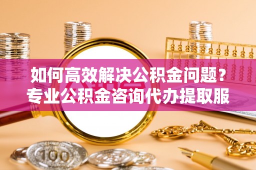 阿克陶如何高效解决公积金问题？专业公积金咨询代办提取服务来帮你